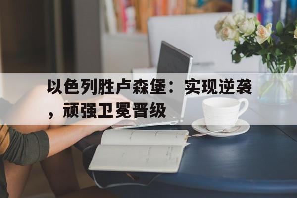 关于以色列胜卢森堡：实现逆袭，顽强卫冕晋级的信息