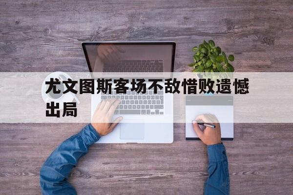 APP下载-尤文图斯客场不敌惜败遗憾出局(尤文图斯2022)