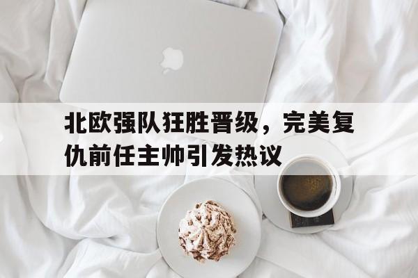 C7娱乐-关于北欧强队狂胜晋级，完美复仇前任主帅引发热议的信息