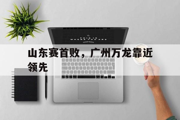 APP下载-关于山东赛首败，广州万龙靠近领先的信息
